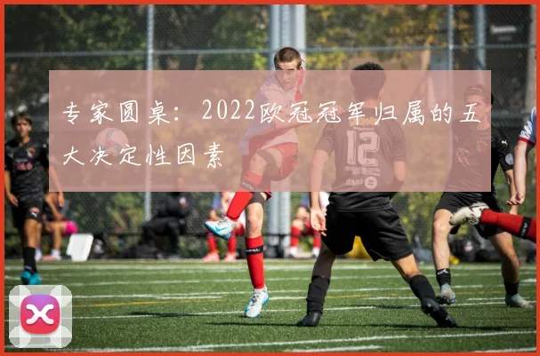 专家圆桌：2022欧冠冠军归属的五大决定性因素