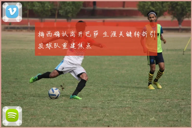 梅西确认离开巴萨 生涯关键转折引发球队重建焦点