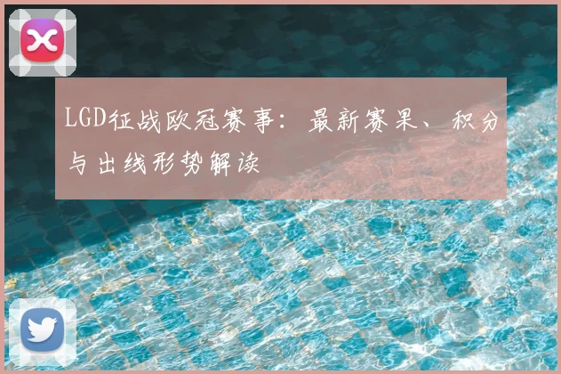 LGD征战欧冠赛事：最新赛果、积分与出线形势解读