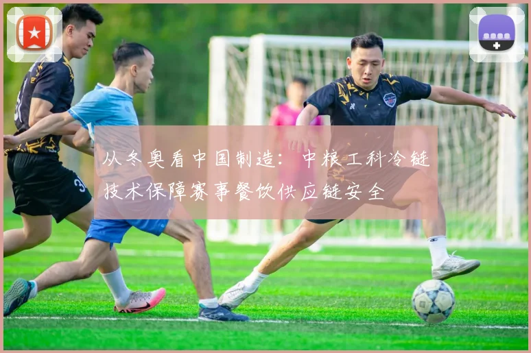 从冬奥看中国制造：中粮工科冷链技术保障赛事餐饮供应链安全