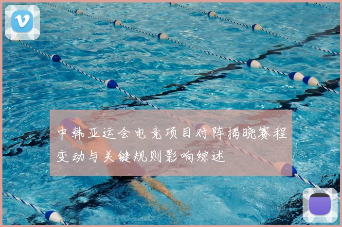 中韩亚运会电竞项目对阵揭晓赛程变动与关键规则影响综述