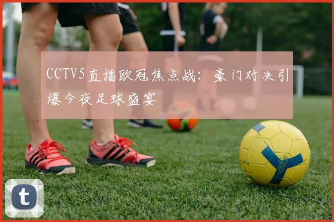 CCTV5直播欧冠焦点战：豪门对决引爆今夜足球盛宴