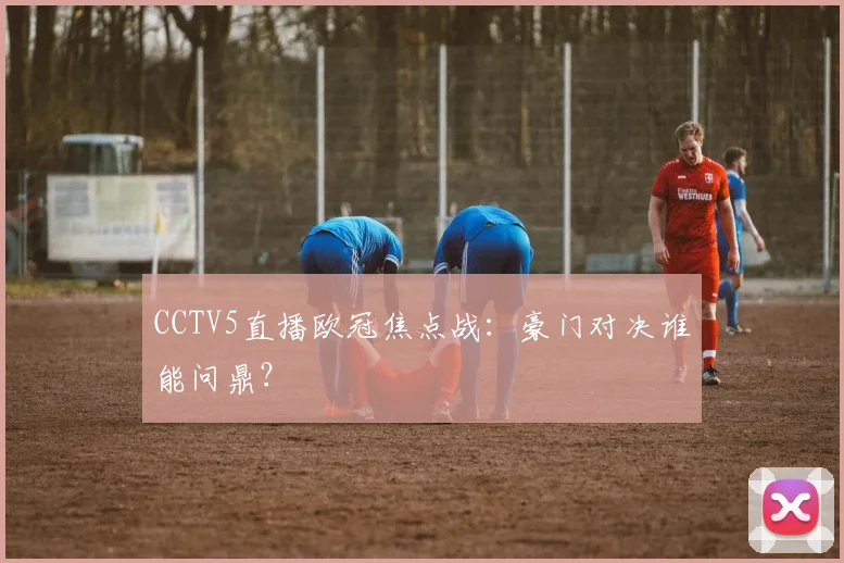 CCTV5直播欧冠焦点战：豪门对决谁能问鼎？