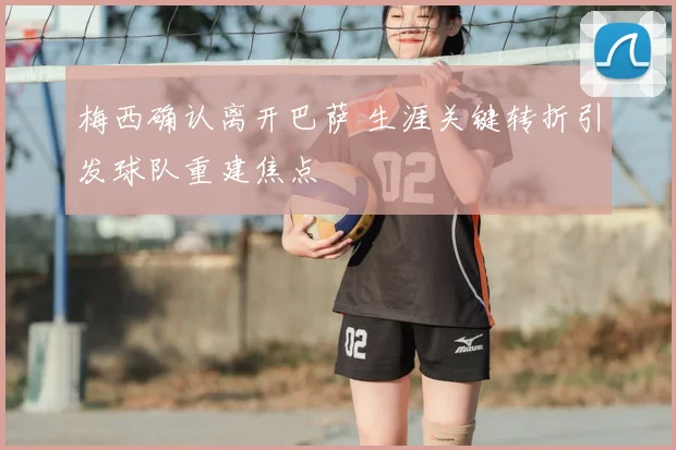 梅西确认离开巴萨 生涯关键转折引发球队重建焦点