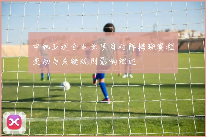 中韩亚运会电竞项目对阵揭晓赛程变动与关键规则影响综述